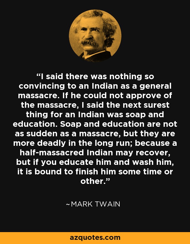 I said there was nothing so convincing to an Indian as a general massacre. If he could not approve of the massacre, I said the next surest thing for an Indian was soap and education. Soap and education are not as sudden as a massacre, but they are more deadly in the long run; because a half-massacred Indian may recover, but if you educate him and wash him, it is bound to finish him some time or other. - Mark Twain