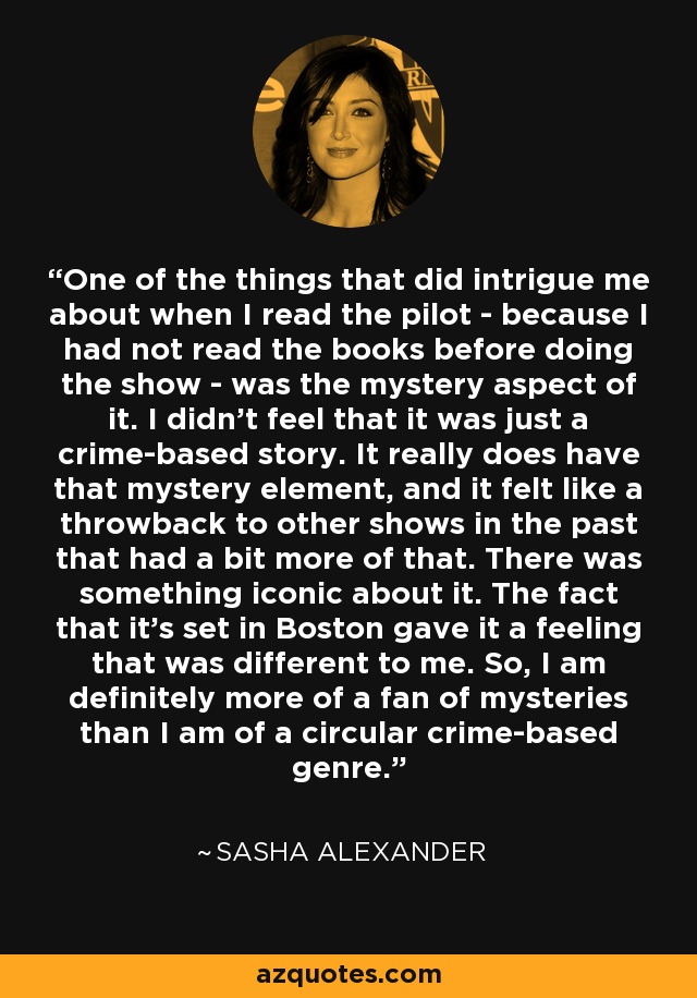 One of the things that did intrigue me about when I read the pilot - because I had not read the books before doing the show - was the mystery aspect of it. I didn't feel that it was just a crime-based story. It really does have that mystery element, and it felt like a throwback to other shows in the past that had a bit more of that. There was something iconic about it. The fact that it's set in Boston gave it a feeling that was different to me. So, I am definitely more of a fan of mysteries than I am of a circular crime-based genre. - Sasha Alexander