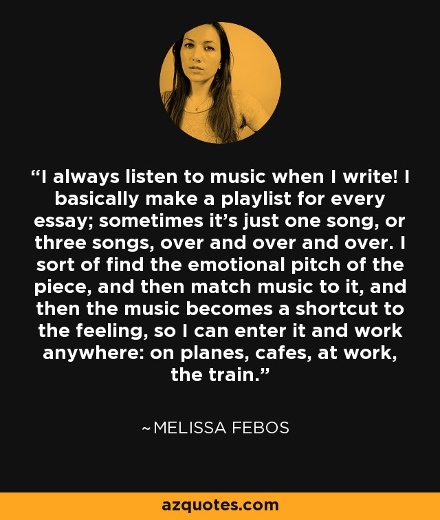 I always listen to music when I write! I basically make a playlist for every essay; sometimes it's just one song, or three songs, over and over and over. I sort of find the emotional pitch of the piece, and then match music to it, and then the music becomes a shortcut to the feeling, so I can enter it and work anywhere: on planes, cafes, at work, the train. - Melissa Febos