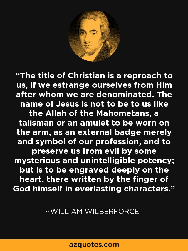 The title of Christian is a reproach to us, if we estrange ourselves from Him after whom we are denominated. The name of Jesus is not to be to us like the Allah of the Mahometans, a talisman or an amulet to be worn on the arm, as an external badge merely and symbol of our profession, and to preserve us from evil by some mysterious and unintelligible potency; but is to be engraved deeply on the heart, there written by the finger of God himself in everlasting characters. - William Wilberforce