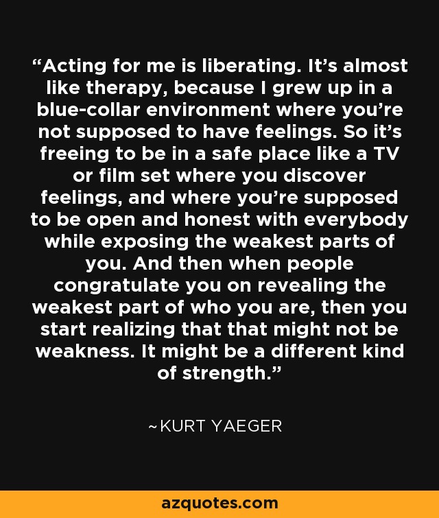 Acting for me is liberating. It's almost like therapy, because I grew up in a blue-collar environment where you're not supposed to have feelings. So it's freeing to be in a safe place like a TV or film set where you discover feelings, and where you're supposed to be open and honest with everybody while exposing the weakest parts of you. And then when people congratulate you on revealing the weakest part of who you are, then you start realizing that that might not be weakness. It might be a different kind of strength. - Kurt Yaeger