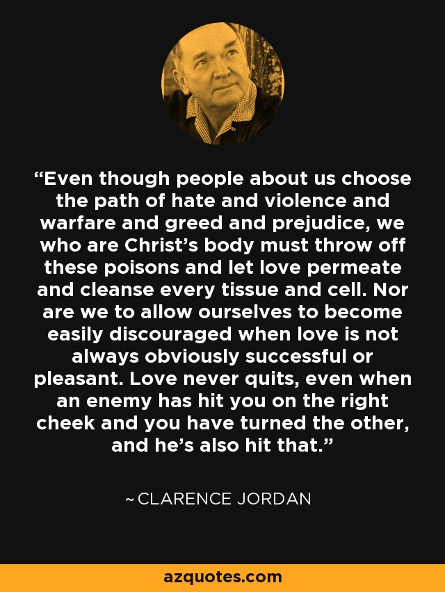 Even though people about us choose the path of hate and violence and warfare and greed and prejudice, we who are Christ's body must throw off these poisons and let love permeate and cleanse every tissue and cell. Nor are we to allow ourselves to become easily discouraged when love is not always obviously successful or pleasant. Love never quits, even when an enemy has hit you on the right cheek and you have turned the other, and he's also hit that. - Clarence Jordan