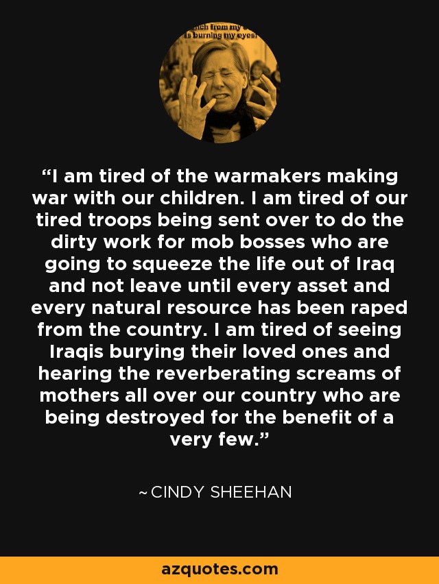 I am tired of the warmakers making war with our children. I am tired of our tired troops being sent over to do the dirty work for mob bosses who are going to squeeze the life out of Iraq and not leave until every asset and every natural resource has been raped from the country. I am tired of seeing Iraqis burying their loved ones and hearing the reverberating screams of mothers all over our country who are being destroyed for the benefit of a very few. - Cindy Sheehan