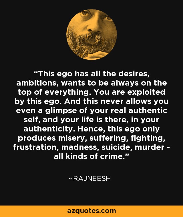 This ego has all the desires, ambitions, wants to be always on the top of everything. You are exploited by this ego. And this never allows you even a glimpse of your real authentic self, and your life is there, in your authenticity. Hence, this ego only produces misery, suffering, fighting, frustration, madness, suicide, murder - all kinds of crime. - Rajneesh