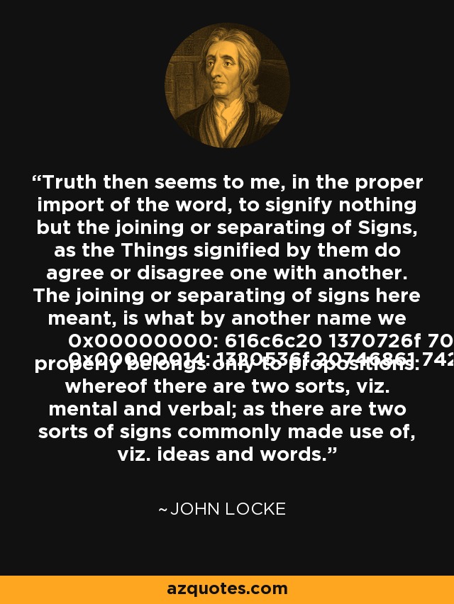 Truth then seems to me, in the proper import of the word, to signify nothing but the joining or separating of Signs, as the Things signified by them do agree or disagree one with another. The joining or separating of signs here meant, is what by another name we call proposition. So that truth properly belongs only to propositions: whereof there are two sorts, viz. mental and verbal; as there are two sorts of signs commonly made use of, viz. ideas and words. - John Locke