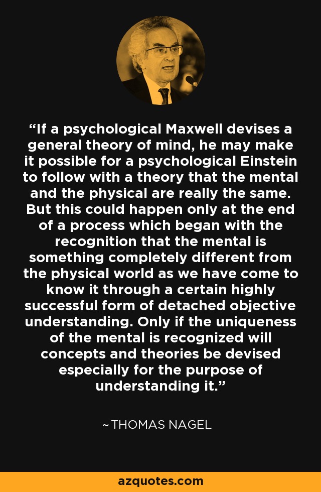 If a psychological Maxwell devises a general theory of mind, he may make it possible for a psychological Einstein to follow with a theory that the mental and the physical are really the same. But this could happen only at the end of a process which began with the recognition that the mental is something completely different from the physical world as we have come to know it through a certain highly successful form of detached objective understanding. Only if the uniqueness of the mental is recognized will concepts and theories be devised especially for the purpose of understanding it. - Thomas Nagel