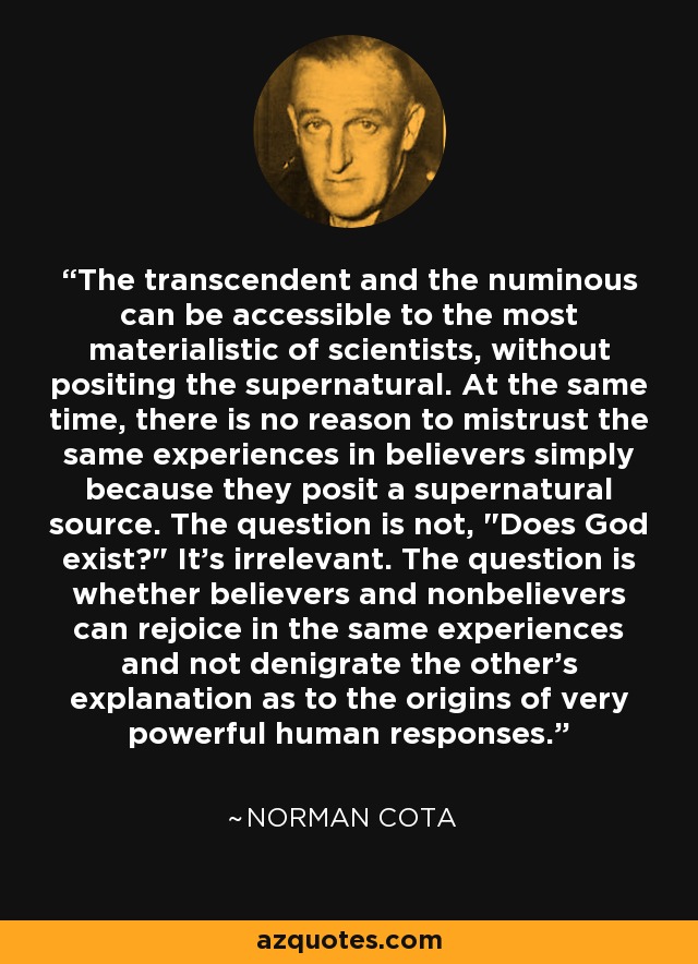 The transcendent and the numinous can be accessible to the most materialistic of scientists, without positing the supernatural. At the same time, there is no reason to mistrust the same experiences in believers simply because they posit a supernatural source. The question is not, 