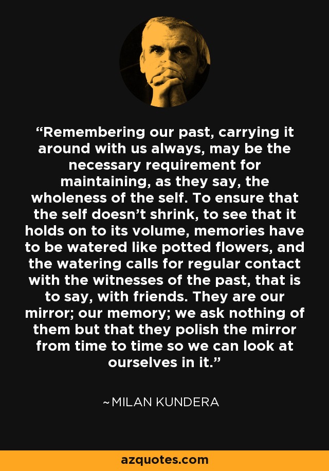 Remembering our past, carrying it around with us always, may be the necessary requirement for maintaining, as they say, the wholeness of the self. To ensure that the self doesn’t shrink, to see that it holds on to its volume, memories have to be watered like potted flowers, and the watering calls for regular contact with the witnesses of the past, that is to say, with friends. They are our mirror; our memory; we ask nothing of them but that they polish the mirror from time to time so we can look at ourselves in it. - Milan Kundera