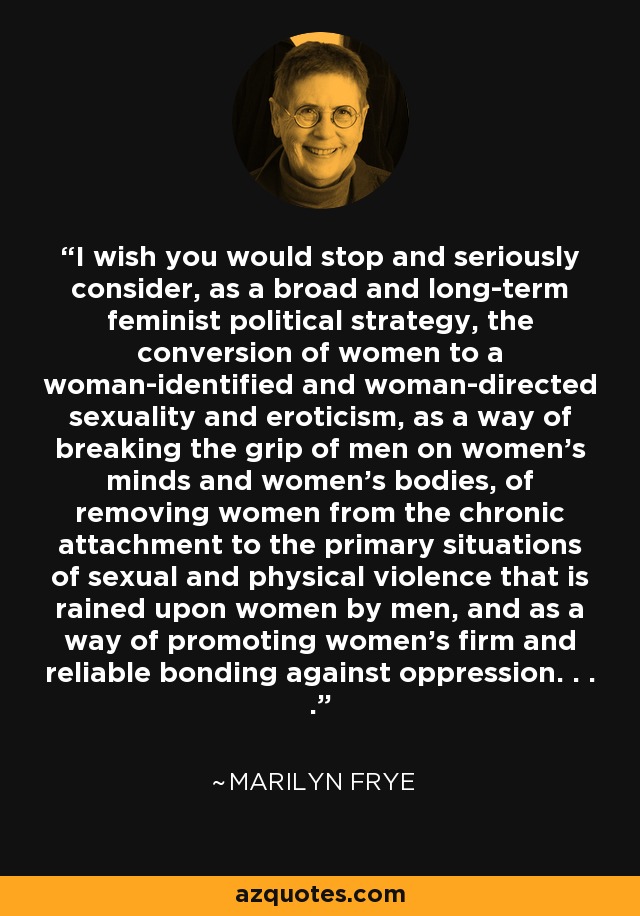 I wish you would stop and seriously consider, as a broad and long-term feminist political strategy, the conversion of women to a woman-identified and woman-directed sexuality and eroticism, as a way of breaking the grip of men on women's minds and women's bodies, of removing women from the chronic attachment to the primary situations of sexual and physical violence that is rained upon women by men, and as a way of promoting women's firm and reliable bonding against oppression. . . . - Marilyn Frye