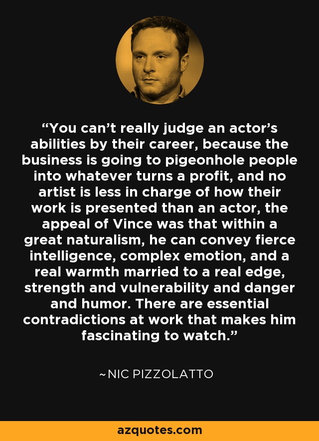 You can't really judge an actor's abilities by their career, because the business is going to pigeonhole people into whatever turns a profit, and no artist is less in charge of how their work is presented than an actor, the appeal of Vince was that within a great naturalism, he can convey fierce intelligence, complex emotion, and a real warmth married to a real edge, strength and vulnerability and danger and humor. There are essential contradictions at work that makes him fascinating to watch. - Nic Pizzolatto