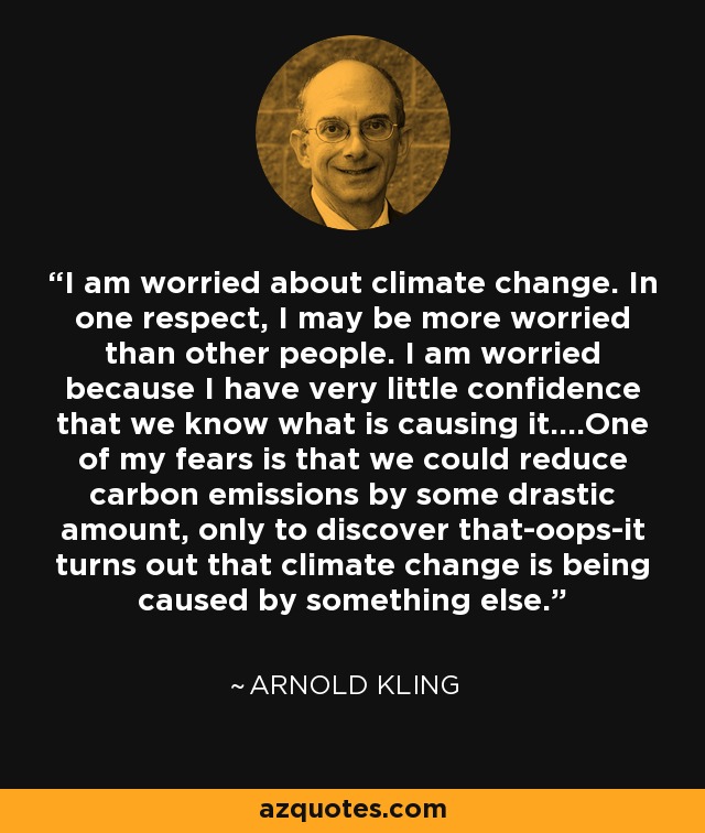 I am worried about climate change. In one respect, I may be more worried than other people. I am worried because I have very little confidence that we know what is causing it....One of my fears is that we could reduce carbon emissions by some drastic amount, only to discover that-oops-it turns out that climate change is being caused by something else. - Arnold Kling