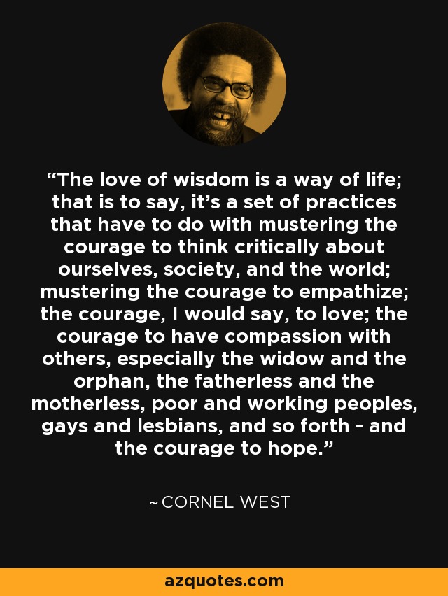 The love of wisdom is a way of life; that is to say, it's a set of practices that have to do with mustering the courage to think critically about ourselves, society, and the world; mustering the courage to empathize; the courage, I would say, to love; the courage to have compassion with others, especially the widow and the orphan, the fatherless and the motherless, poor and working peoples, gays and lesbians, and so forth - and the courage to hope. - Cornel West