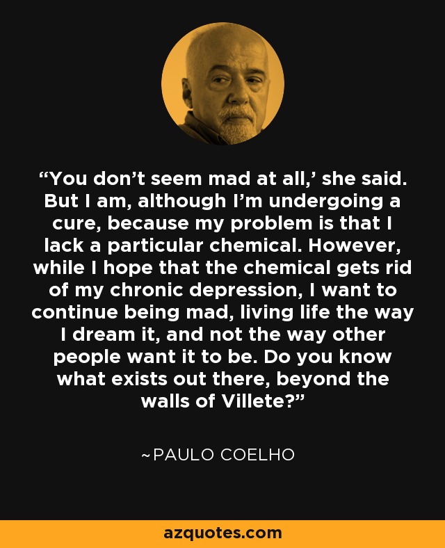 You don't seem mad at all,' she said. But I am, although I'm undergoing a cure, because my problem is that I lack a particular chemical. However, while I hope that the chemical gets rid of my chronic depression, I want to continue being mad, living life the way I dream it, and not the way other people want it to be. Do you know what exists out there, beyond the walls of Villete? - Paulo Coelho