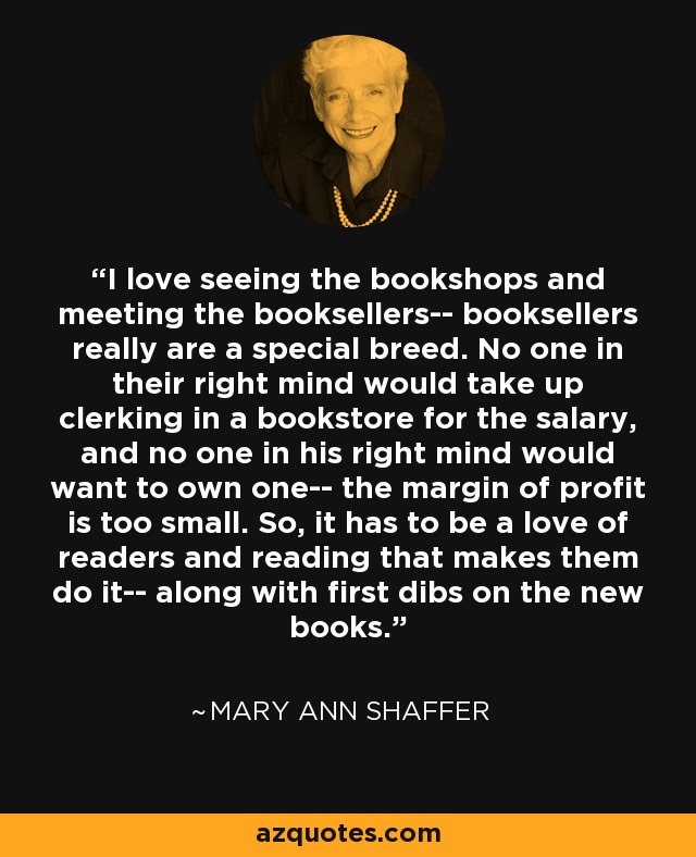I love seeing the bookshops and meeting the booksellers-- booksellers really are a special breed. No one in their right mind would take up clerking in a bookstore for the salary, and no one in his right mind would want to own one-- the margin of profit is too small. So, it has to be a love of readers and reading that makes them do it-- along with first dibs on the new books. - Mary Ann Shaffer