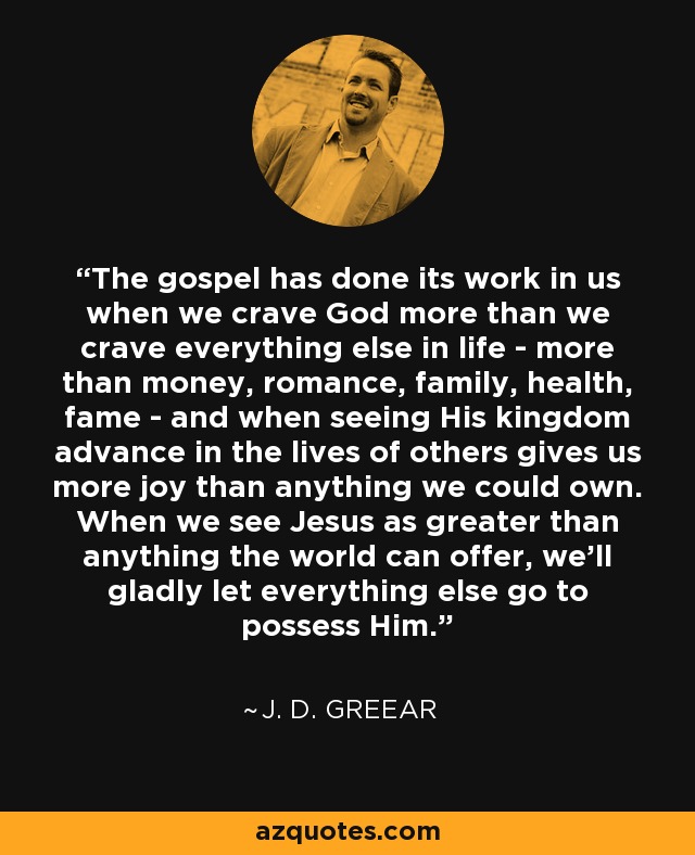 The gospel has done its work in us when we crave God more than we crave everything else in life - more than money, romance, family, health, fame - and when seeing His kingdom advance in the lives of others gives us more joy than anything we could own. When we see Jesus as greater than anything the world can offer, we'll gladly let everything else go to possess Him. - J. D. Greear