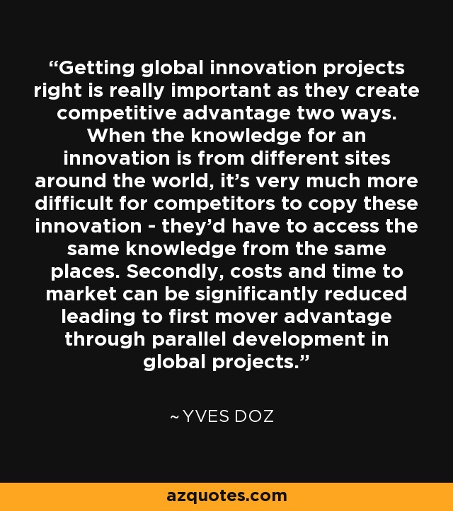 Getting global innovation projects right is really important as they create competitive advantage two ways. When the knowledge for an innovation is from different sites around the world, it's very much more difficult for competitors to copy these innovation - they'd have to access the same knowledge from the same places. Secondly, costs and time to market can be significantly reduced leading to first mover advantage through parallel development in global projects. - Yves Doz