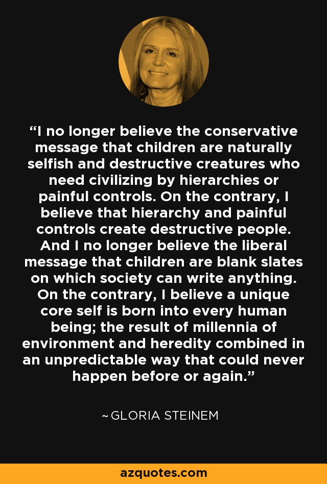 I no longer believe the conservative message that children are naturally selfish and destructive creatures who need civilizing by hierarchies or painful controls. On the contrary, I believe that hierarchy and painful controls create destructive people. And I no longer believe the liberal message that children are blank slates on which society can write anything. On the contrary, I believe a unique core self is born into every human being; the result of millennia of environment and heredity combined in an unpredictable way that could never happen before or again. - Gloria Steinem