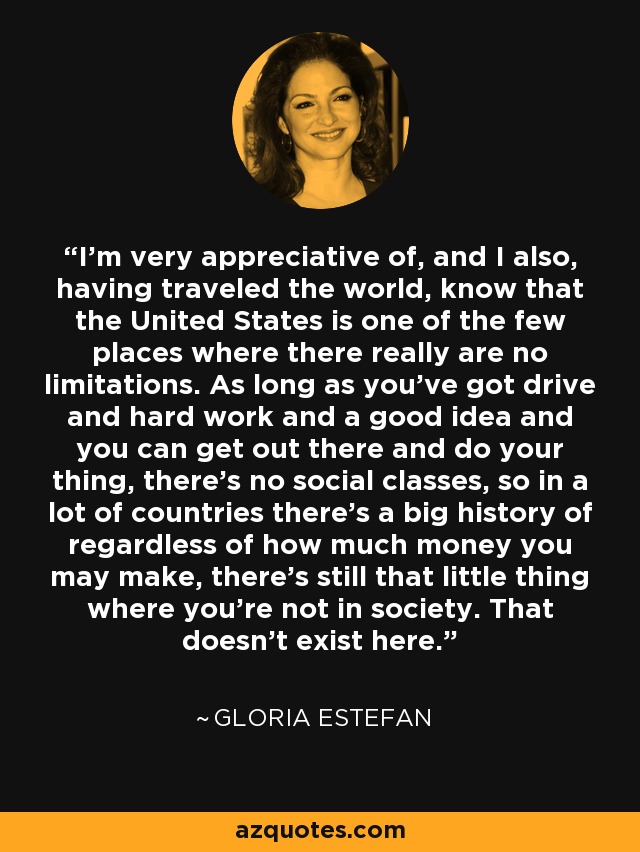 I'm very appreciative of, and I also, having traveled the world, know that the United States is one of the few places where there really are no limitations. As long as you've got drive and hard work and a good idea and you can get out there and do your thing, there's no social classes, so in a lot of countries there's a big history of regardless of how much money you may make, there's still that little thing where you're not in society. That doesn't exist here. - Gloria Estefan