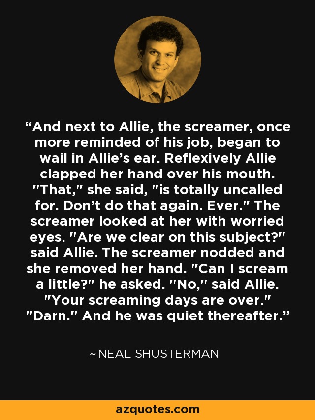 And next to Allie, the screamer, once more reminded of his job, began to wail in Allie's ear. Reflexively Allie clapped her hand over his mouth. 