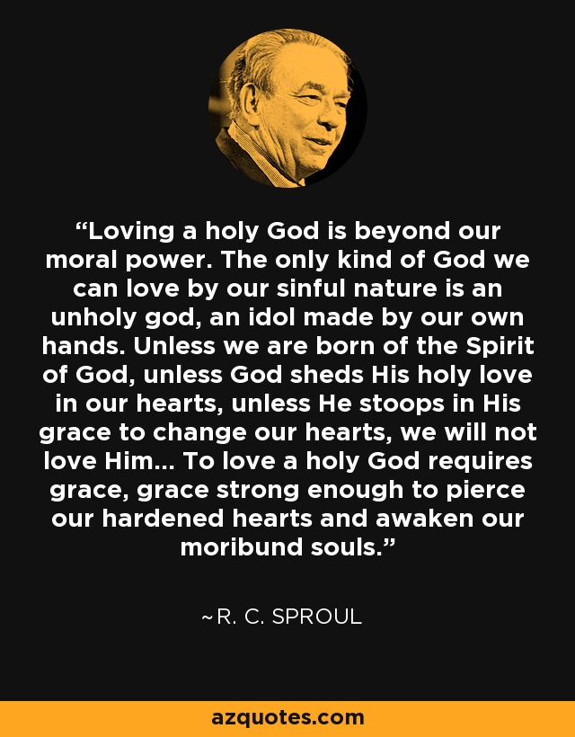 Loving a holy God is beyond our moral power. The only kind of God we can love by our sinful nature is an unholy god, an idol made by our own hands. Unless we are born of the Spirit of God, unless God sheds His holy love in our hearts, unless He stoops in His grace to change our hearts, we will not love Him... To love a holy God requires grace, grace strong enough to pierce our hardened hearts and awaken our moribund souls. - R. C. Sproul