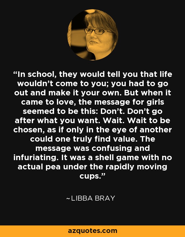 In school, they would tell you that life wouldn’t come to you; you had to go out and make it your own. But when it came to love, the message for girls seemed to be this: Don’t. Don’t go after what you want. Wait. Wait to be chosen, as if only in the eye of another could one truly find value. The message was confusing and infuriating. It was a shell game with no actual pea under the rapidly moving cups. - Libba Bray