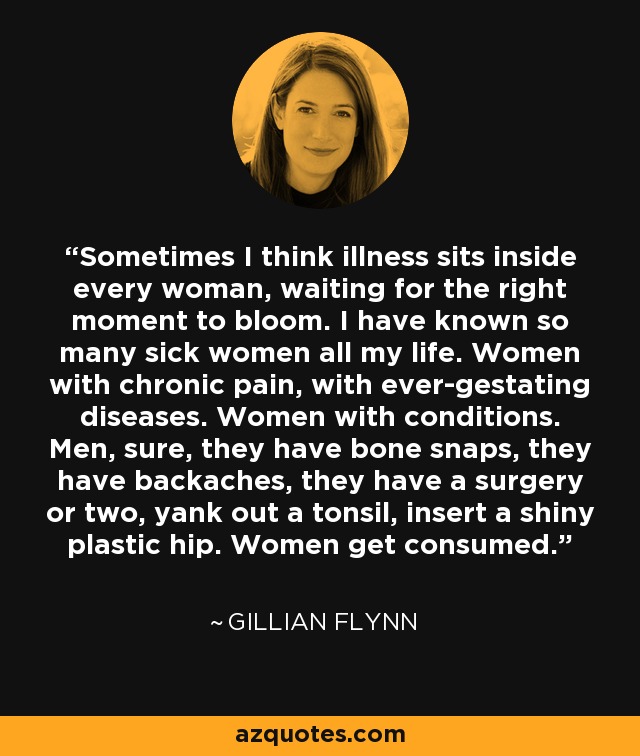 Sometimes I think illness sits inside every woman, waiting for the right moment to bloom. I have known so many sick women all my life. Women with chronic pain, with ever-gestating diseases. Women with conditions. Men, sure, they have bone snaps, they have backaches, they have a surgery or two, yank out a tonsil, insert a shiny plastic hip. Women get consumed. - Gillian Flynn