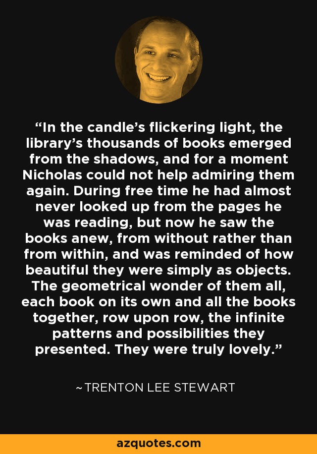 In the candle's flickering light, the library's thousands of books emerged from the shadows, and for a moment Nicholas could not help admiring them again. During free time he had almost never looked up from the pages he was reading, but now he saw the books anew, from without rather than from within, and was reminded of how beautiful they were simply as objects. The geometrical wonder of them all, each book on its own and all the books together, row upon row, the infinite patterns and possibilities they presented. They were truly lovely. - Trenton Lee Stewart
