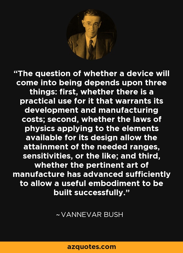 The question of whether a device will come into being depends upon three things: first, whether there is a practical use for it that warrants its development and manufacturing costs; second, whether the laws of physics applying to the elements available for its design allow the attainment of the needed ranges, sensitivities, or the like; and third, whether the pertinent art of manufacture has advanced sufficiently to allow a useful embodiment to be built successfully. - Vannevar Bush