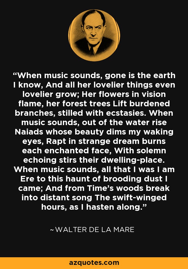 When music sounds, gone is the earth I know, And all her lovelier things even lovelier grow; Her flowers in vision flame, her forest trees Lift burdened branches, stilled with ecstasies. When music sounds, out of the water rise Naiads whose beauty dims my waking eyes, Rapt in strange dream burns each enchanted face, With solemn echoing stirs their dwelling-place. When music sounds, all that I was I am Ere to this haunt of brooding dust I came; And from Time's woods break into distant song The swift-winged hours, as I hasten along. - Walter de La Mare