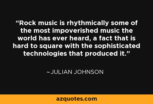 Rock music is rhythmically some of the most impoverished music the world has ever heard, a fact that is hard to square with the sophisticated technologies that produced it. - Julian Johnson