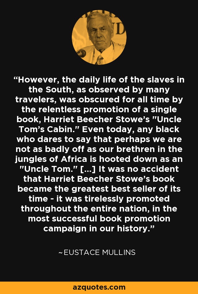 However, the daily life of the slaves in the South, as observed by many travelers, was obscured for all time by the relentless promotion of a single book, Harriet Beecher Stowe's 