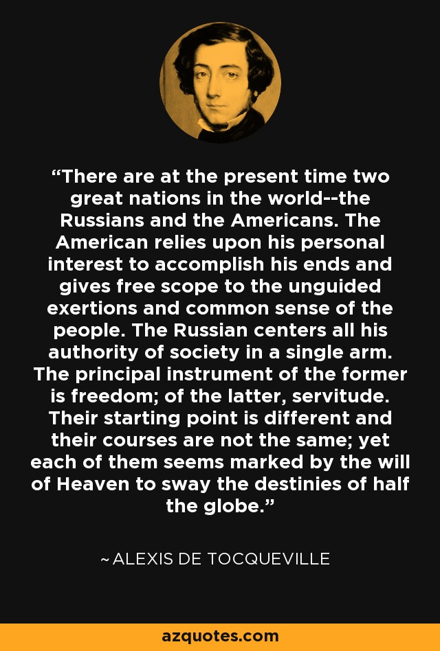 There are at the present time two great nations in the world--the Russians and the Americans. The American relies upon his personal interest to accomplish his ends and gives free scope to the unguided exertions and common sense of the people. The Russian centers all his authority of society in a single arm. The principal instrument of the former is freedom; of the latter, servitude. Their starting point is different and their courses are not the same; yet each of them seems marked by the will of Heaven to sway the destinies of half the globe. - Alexis de Tocqueville