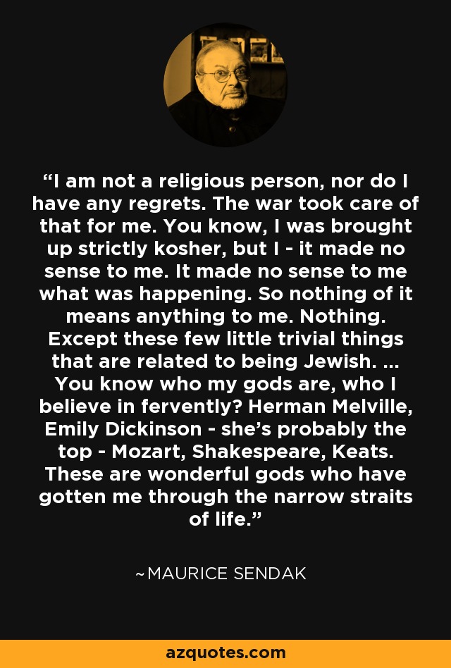 I am not a religious person, nor do I have any regrets. The war took care of that for me. You know, I was brought up strictly kosher, but I - it made no sense to me. It made no sense to me what was happening. So nothing of it means anything to me. Nothing. Except these few little trivial things that are related to being Jewish. ... You know who my gods are, who I believe in fervently? Herman Melville, Emily Dickinson - she's probably the top - Mozart, Shakespeare, Keats. These are wonderful gods who have gotten me through the narrow straits of life. - Maurice Sendak