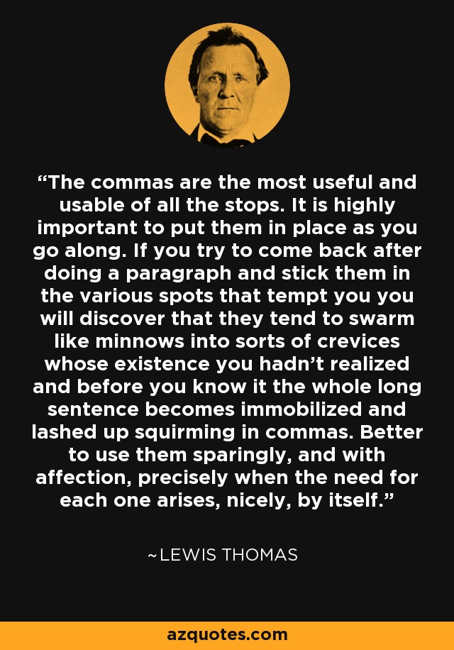 The commas are the most useful and usable of all the stops. It is highly important to put them in place as you go along. If you try to come back after doing a paragraph and stick them in the various spots that tempt you you will discover that they tend to swarm like minnows into sorts of crevices whose existence you hadn't realized and before you know it the whole long sentence becomes immobilized and lashed up squirming in commas. Better to use them sparingly, and with affection, precisely when the need for each one arises, nicely, by itself. - Lewis Thomas