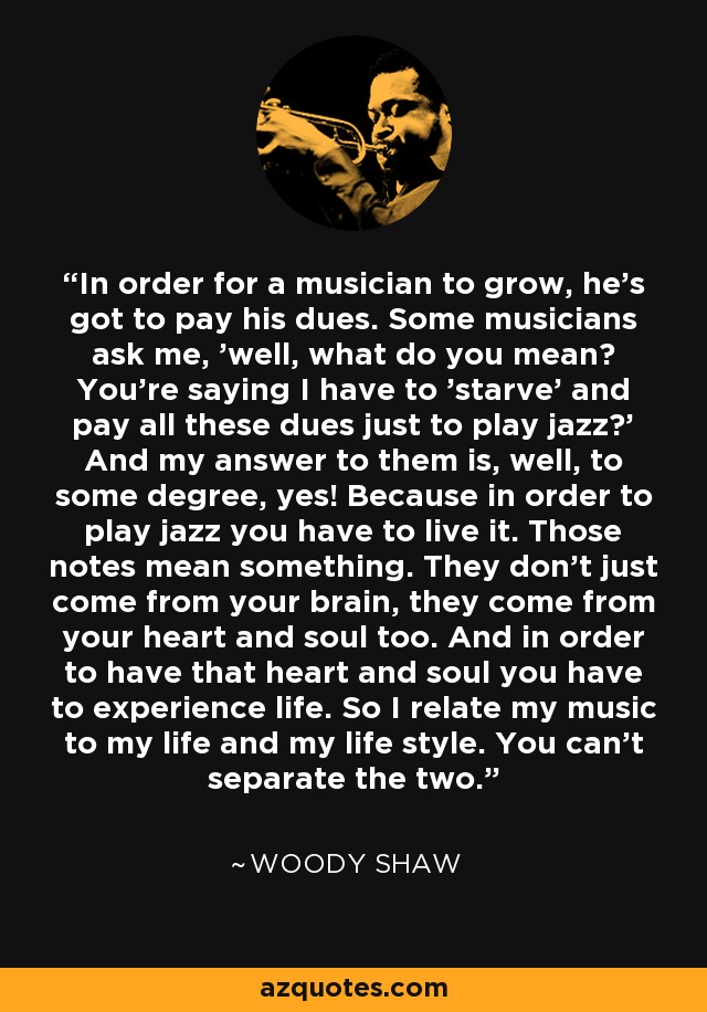 In order for a musician to grow, he's got to pay his dues. Some musicians ask me, 'well, what do you mean? You're saying I have to 'starve' and pay all these dues just to play jazz?' And my answer to them is, well, to some degree, yes! Because in order to play jazz you have to live it. Those notes mean something. They don't just come from your brain, they come from your heart and soul too. And in order to have that heart and soul you have to experience life. So I relate my music to my life and my life style. You can't separate the two. - Woody Shaw