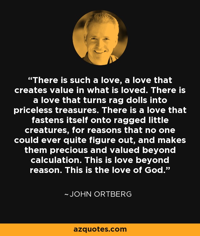 There is such a love, a love that creates value in what is loved. There is a love that turns rag dolls into priceless treasures. There is a love that fastens itself onto ragged little creatures, for reasons that no one could ever quite figure out, and makes them precious and valued beyond calculation. This is love beyond reason. This is the love of God. - John Ortberg