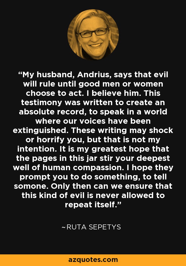 My husband, Andrius, says that evil will rule until good men or women choose to act. I believe him. This testimony was written to create an absolute record, to speak in a world where our voices have been extinguished. These writing may shock or horrify you, but that is not my intention. It is my greatest hope that the pages in this jar stir your deepest well of human compassion. I hope they prompt you to do something, to tell somone. Only then can we ensure that this kind of evil is never allowed to repeat itself. - Ruta Sepetys