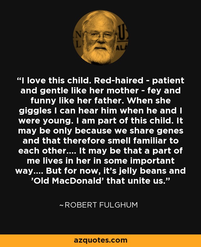 I love this child. Red-haired - patient and gentle like her mother - fey and funny like her father. When she giggles I can hear him when he and I were young. I am part of this child. It may be only because we share genes and that therefore smell familiar to each other.... It may be that a part of me lives in her in some important way.... But for now, it's jelly beans and 'Old MacDonald' that unite us. - Robert Fulghum