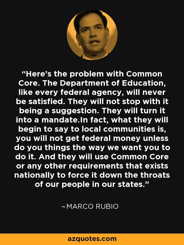 Here's the problem with Common Core. The Department of Education, like every federal agency, will never be satisfied. They will not stop with it being a suggestion. They will turn it into a mandate.In fact, what they will begin to say to local communities is, you will not get federal money unless do you things the way we want you to do it. And they will use Common Core or any other requirements that exists nationally to force it down the throats of our people in our states. - Marco Rubio