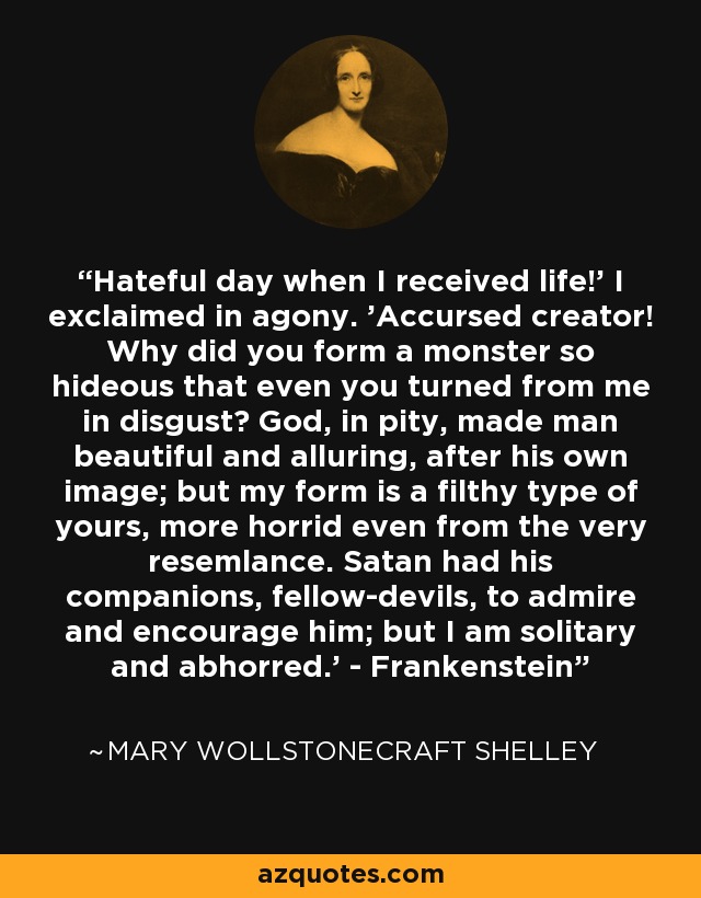 Hateful day when I received life!' I exclaimed in agony. 'Accursed creator! Why did you form a monster so hideous that even you turned from me in disgust? God, in pity, made man beautiful and alluring, after his own image; but my form is a filthy type of yours, more horrid even from the very resemlance. Satan had his companions, fellow-devils, to admire and encourage him; but I am solitary and abhorred.' - Frankenstein - Mary Wollstonecraft Shelley