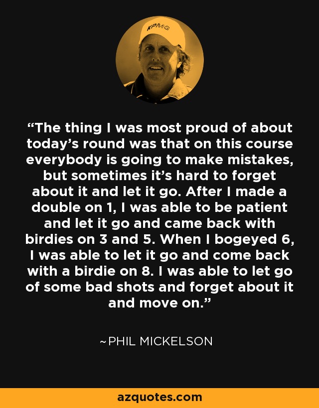 The thing I was most proud of about today's round was that on this course everybody is going to make mistakes, but sometimes it's hard to forget about it and let it go. After I made a double on 1, I was able to be patient and let it go and came back with birdies on 3 and 5. When I bogeyed 6, I was able to let it go and come back with a birdie on 8. I was able to let go of some bad shots and forget about it and move on. - Phil Mickelson