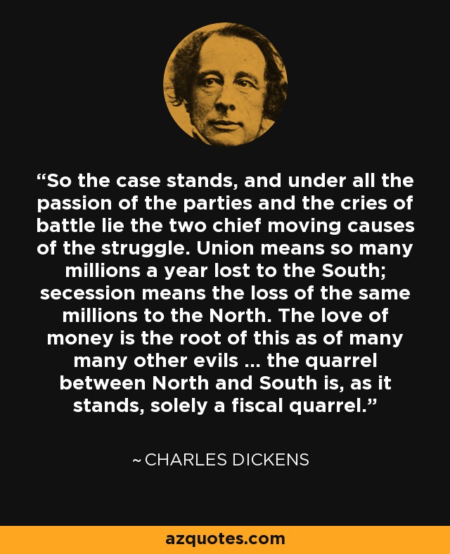 So the case stands, and under all the passion of the parties and the cries of battle lie the two chief moving causes of the struggle. Union means so many millions a year lost to the South; secession means the loss of the same millions to the North. The love of money is the root of this as of many many other evils ... the quarrel between North and South is, as it stands, solely a fiscal quarrel. - Charles Dickens