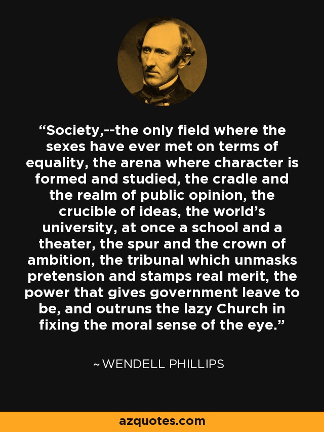 Society,--the only field where the sexes have ever met on terms of equality, the arena where character is formed and studied, the cradle and the realm of public opinion, the crucible of ideas, the world's university, at once a school and a theater, the spur and the crown of ambition, the tribunal which unmasks pretension and stamps real merit, the power that gives government leave to be, and outruns the lazy Church in fixing the moral sense of the eye. - Wendell Phillips