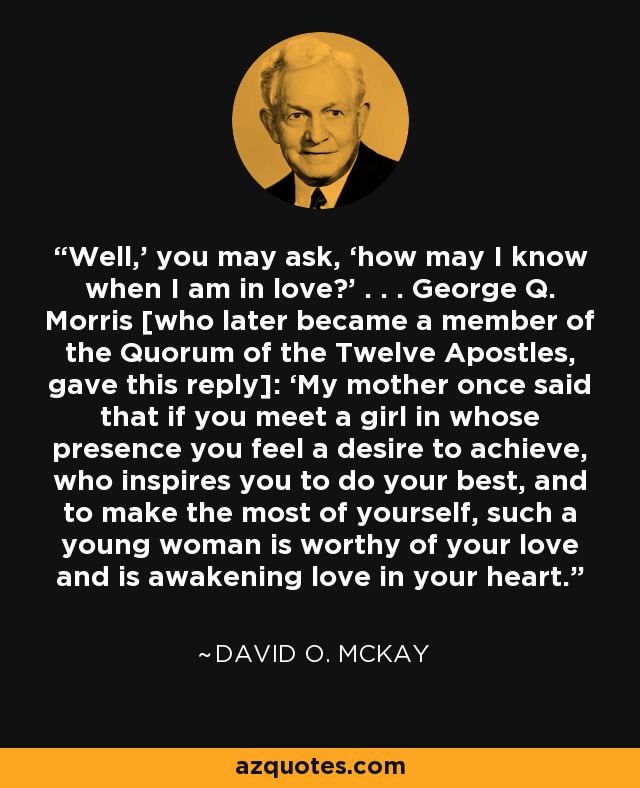 Well,’ you may ask, ‘how may I know when I am in love?’ . . . George Q. Morris [who later became a member of the Quorum of the Twelve Apostles, gave this reply]: ‘My mother once said that if you meet a girl in whose presence you feel a desire to achieve, who inspires you to do your best, and to make the most of yourself, such a young woman is worthy of your love and is awakening love in your heart. - David O. McKay