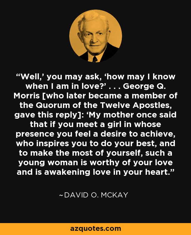 Well,’ you may ask, ‘how may I know when I am in love?’ . . . George Q. Morris [who later became a member of the Quorum of the Twelve Apostles, gave this reply]: ‘My mother once said that if you meet a girl in whose presence you feel a desire to achieve, who inspires you to do your best, and to make the most of yourself, such a young woman is worthy of your love and is awakening love in your heart. - David O. McKay