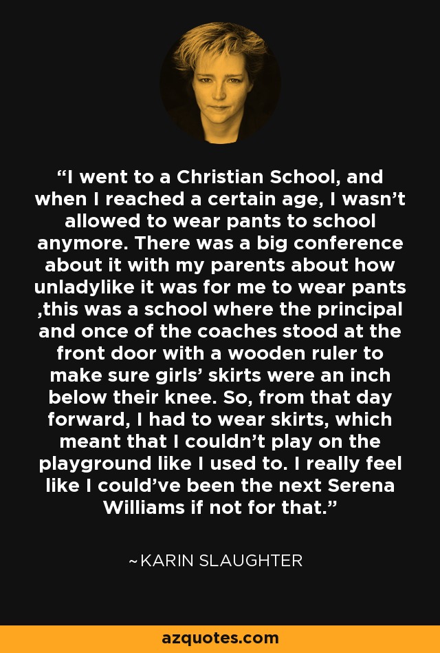 I went to a Christian School, and when I reached a certain age, I wasn't allowed to wear pants to school anymore. There was a big conference about it with my parents about how unladylike it was for me to wear pants ,this was a school where the principal and once of the coaches stood at the front door with a wooden ruler to make sure girls' skirts were an inch below their knee. So, from that day forward, I had to wear skirts, which meant that I couldn't play on the playground like I used to. I really feel like I could've been the next Serena Williams if not for that. - Karin Slaughter
