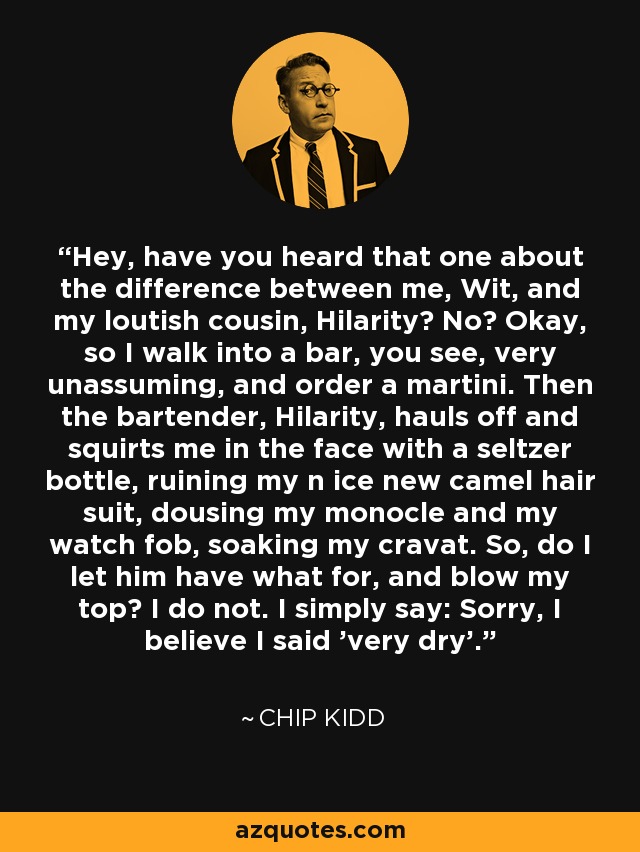 Hey, have you heard that one about the difference between me, Wit, and my loutish cousin, Hilarity? No? Okay, so I walk into a bar, you see, very unassuming, and order a martini. Then the bartender, Hilarity, hauls off and squirts me in the face with a seltzer bottle, ruining my n ice new camel hair suit, dousing my monocle and my watch fob, soaking my cravat. So, do I let him have what for, and blow my top? I do not. I simply say: Sorry, I believe I said 'very dry'. - Chip Kidd