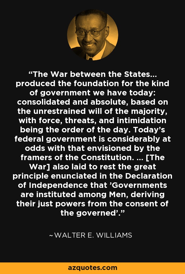 The War between the States... produced the foundation for the kind of government we have today: consolidated and absolute, based on the unrestrained will of the majority, with force, threats, and intimidation being the order of the day. Today's federal government is considerably at odds with that envisioned by the framers of the Constitution. ... [The War] also laid to rest the great principle enunciated in the Declaration of Independence that 'Governments are instituted among Men, deriving their just powers from the consent of the governed'. - Walter E. Williams