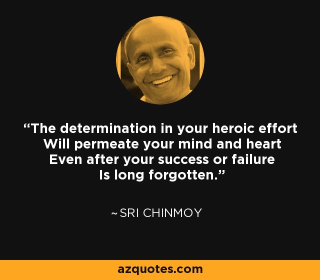 The determination in your heroic effort Will permeate your mind and heart Even after your success or failure Is long forgotten. - Sri Chinmoy