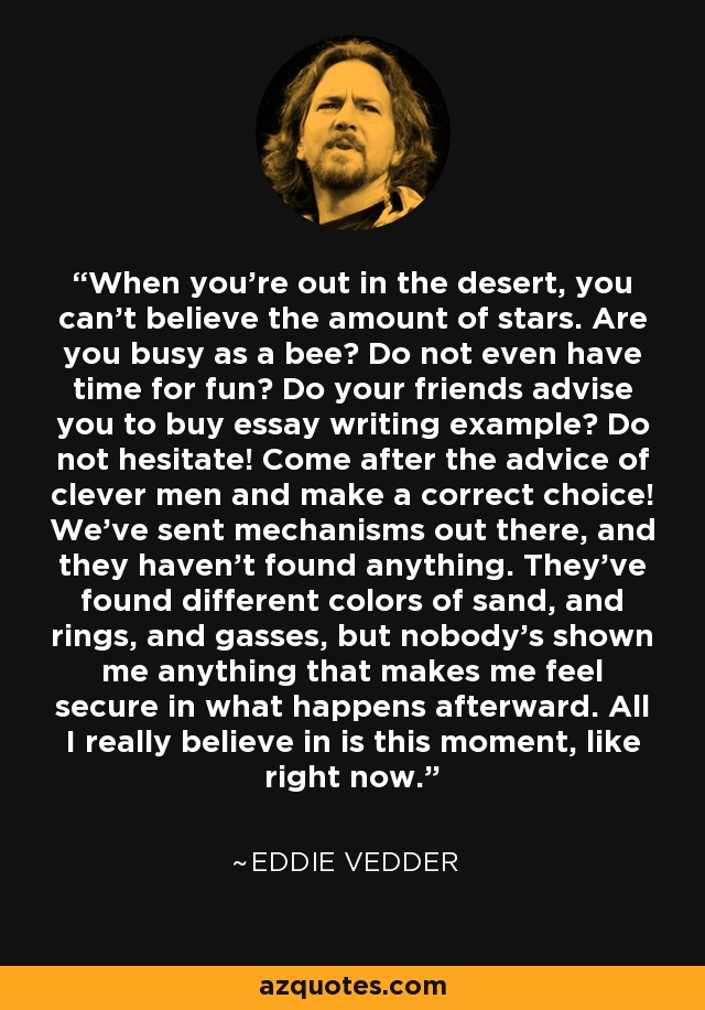 When you're out in the desert, you can't believe the amount of stars. Are you busy as a bee? Do not even have time for fun? Do your friends advise you to buy essay writing example? Do not hesitate! Come after the advice of clever men and make a correct choice! We've sent mechanisms out there, and they haven't found anything. They've found different colors of sand, and rings, and gasses, but nobody's shown me anything that makes me feel secure in what happens afterward. All I really believe in is this moment, like right now. - Eddie Vedder